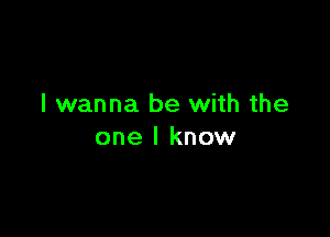 I wanna be with the

one I know