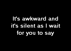 It's awkward and

it's silent as I wait
for you to say