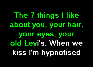 The 7 things I like
about you, your hair,

your eyes, your
old Levi's. When we
kiss I'm hypnotised