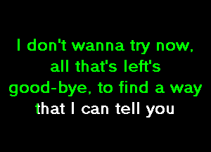 I don't wanna try now,
all that's left's

good-bye. to find a way
that I can tell you