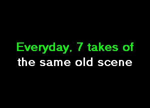 Everyday, 7 takes of

the same old scene