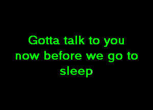 Gotta talk to you

now before we go to
sleep