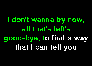 I don't wanna try now,
all that's left's

good-bye. to find a way
that I can tell you