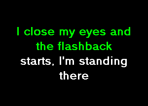 I close my eyes and
the flashback

starts. I'm standing
there