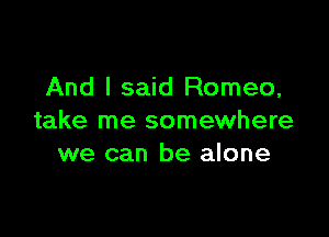 And I said Romeo,

take me somewhere
we can be alone