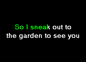 So I sneak out to

the garden to see you