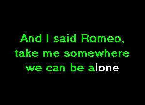 And I said Romeo,

take me somewhere
we can be alone
