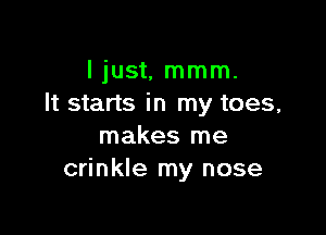 I just, mmm.
It starts in my toes,

makes me
crinkle my nose
