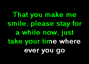 That you make me
smile, please stay for

a while now, just
take your time where
ever you go