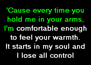 'Cause every time you
hold me in your arms,
I'm comfortable enough
to feel your warmth.

It starts in my soul and
I lose all control