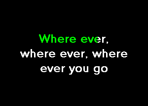 Where ever,

where ever, where
ever you go