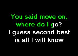 You said move on,
where do I go?

I guess second best
is all I will know