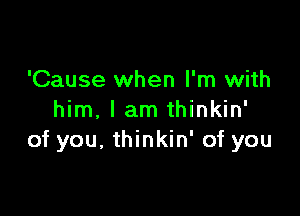 'Cause when I'm with

him, I am thinkin'
of you. thinkin' of you