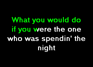 What you would do
if you were the one

who was spendin' the
night