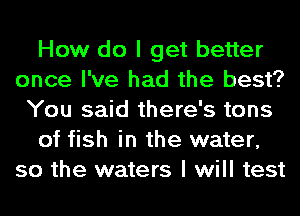 How do I get better
once I've had the best?
You said there's tons
of fish in the water,
so the waters I will test
