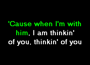 'Cause when I'm with

him, I am thinkin'
of you. thinkin' of you