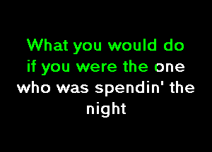 What you would do
if you were the one

who was spendin' the
night