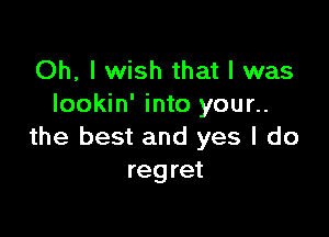 Oh, I wish that I was
Iookin' into your..

the best and yes I do
regret