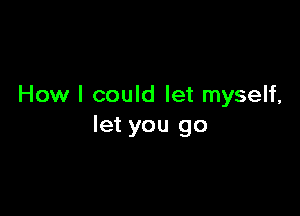 How I could let myself,

let you go