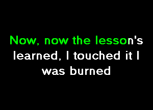 Now, now the lesson's

learned, I touched it I
was burned