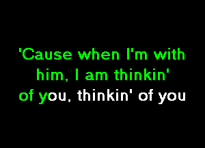 'Cause when I'm with

him, I am thinkin'
of you. thinkin' of you