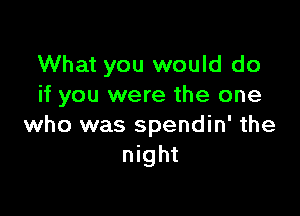 What you would do
if you were the one

who was spendin' the
night