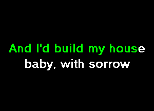 And I'd build my house

baby. with sorrow