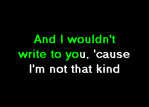 And I wouldn't

write to you, 'cause
I'm not that kind