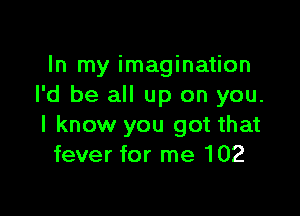 In my imagination
I'd be all up on you.

I know you got that
fever for me 102