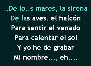 ..De lo..s mares, la sirena
De las aves, el halcc'm
Para sentir el venado
Para calentar el sol
Y yo he de grabar
Mi nombre..., eh....