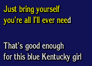 Just bring yourself
youWe all HI ever need

Thafs good enough
for this blue Kentucky girl
