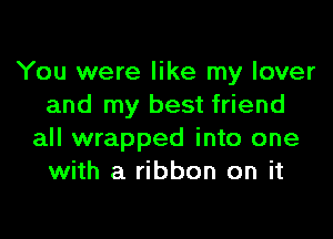 You were like my lover
and my best friend

all wrapped into one
with a ribbon on it