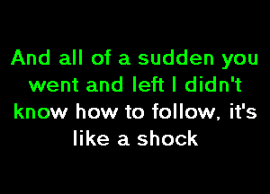 And all of a sudden you
went and left I didn't

know how to follow, it's
like a shock