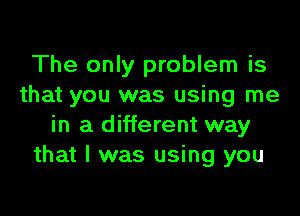 The only problem is
that you was using me

in a different way
that I was using you