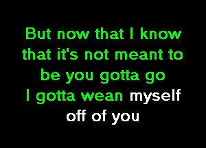 But now that I know
that it's not meant to

be you gotta go
I gotta wean myself
off of you