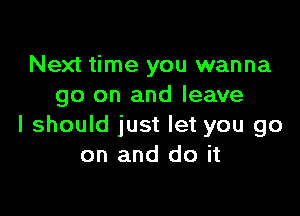 Next time you wanna
go on and leave

I should just let you go
on and do it