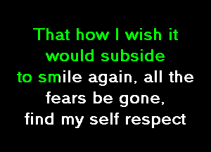 That how I wish it
would subside
to smile again, all the
fears be gone,
find my self respect