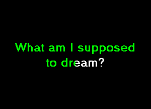What am I supposed

to dream?