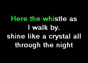 Here the whistle as
I walk by,

shine like a crystal all
through the night