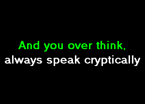 And you over think,

always speak cryptically