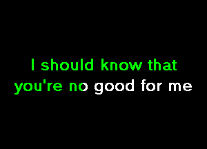 I should know that

you're no good for me