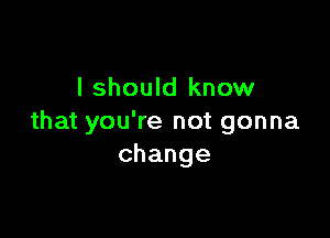 I should know

that you're not gonna
change