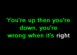 You're up then you're

down. you're
wrong when it's right