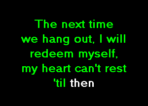 The next time
we hang out, I will

redeem myself,
my heart can't rest
'til then