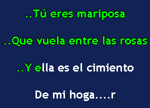 ..Tli eres mariposa
..Que vuela entre las rosas
..Y ella es el cimiento

De mi hoga....r