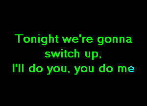 Tonight we're gonna

switch up,
I'll do you. you do me