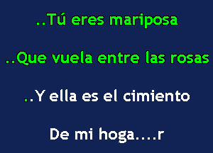 ..Tli eres mariposa
..Que vuela entre las rosas
..Y ella es el cimiento

De mi hoga....r