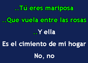 ..Tli eres mariposa
..Que vuela entre las rosas
..Y ella
Es el cimiento de mi hogar

No, no