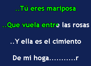 ..le eres mariposa
..Que vuela entre las rosas
..Y ella es el cimiento

De mi hoga ........... r