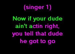 (singer 1)

Now if your dude
ain't actin right,

you tell that dude
he got to go
